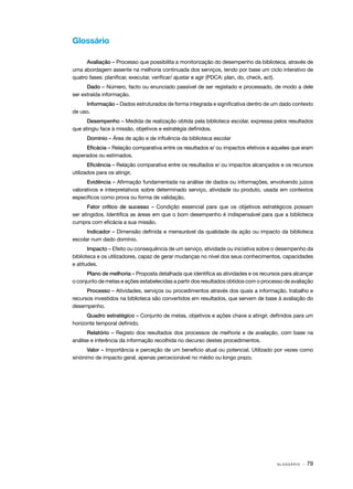 G L O S S Á R I O · 79
Glossário
Avaliação – Processo que possibilita a monitorização do desempenho da biblioteca, através de
uma abordagem assente na melhoria continuada dos serviços, tendo por base um ciclo interativo de
quatro fases: planificar, executar, verificar/ ajustar e agir (PDCA: plan, do, check, act).
Dado – Número, facto ou enunciado passível de ser registado e processado, de modo a dele
ser extraída informação.
Informação – Dados estruturados de forma integrada e significativa dentro de um dado contexto
de uso.
Desempenho – Medida de realização obtida pela biblioteca escolar, expressa pelos resultados
que atingiu face à missão, objetivos e estratégia definidos.
Domínio – Área de ação e de influência da biblioteca escolar
Eficácia – Relação comparativa entre os resultados e/ ou impactos efetivos e aqueles que eram
esperados ou estimados.
Eficiência – Relação comparativa entre os resultados e/ ou impactos alcançados e os recursos
utilizados para os atingir.
Evidência – Afirmação fundamentada na análise de dados ou informações, envolvendo juízos
valorativos e interpretativos sobre determinado serviço, atividade ou produto, usada em contextos
específicos como prova ou forma de validação.
Fator crítico de sucesso – Condição essencial para que os objetivos estratégicos possam
ser atingidos. Identifica as áreas em que o bom desempenho é indispensável para que a biblioteca
cumpra com eficácia a sua missão.
Indicador – Dimensão definida e mensurável da qualidade da ação ou impacto da biblioteca
escolar num dado domínio.
Impacto – Efeito ou consequência de um serviço, atividade ou iniciativa sobre o desempenho da
biblioteca e os utilizadores, capaz de gerar mudanças no nível dos seus conhecimentos, capacidades
e atitudes.
Plano de melhoria – Proposta detalhada que identifica as atividades e os recursos para alcançar
o conjunto de metas e ações estabelecidas a partir dos resultados obtidos com o processo de avaliação
Processo – Atividades, serviços ou procedimentos através dos quais a informação, trabalho e
recursos investidos na biblioteca são convertidos em resultados, que servem de base à avaliação do
desempenho.
Quadro estratégico – Conjunto de metas, objetivos e ações chave a atingir, definidos para um
horizonte temporal definido.
Relatório – Registo dos resultados dos processos de melhoria e de avaliação, com base na
análise e inferência da informação recolhida no decurso destes procedimentos.
Valor – Importância e perceção de um benefício atual ou potencial. Utilizado por vezes como
sinónimo de impacto geral, apenas percecionável no médio ou longo prazo.
 