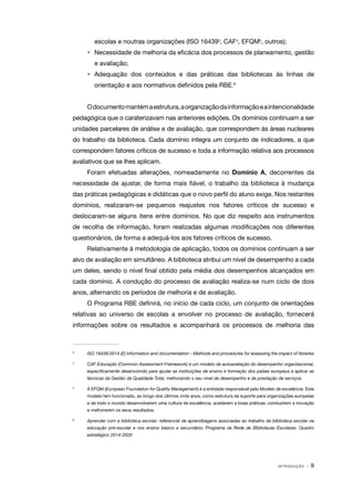 I N T R O D U Ç Ã O · 9
escolas e noutras organizações (ISO 164393
, CAF4
, EFQM5
, outros);
•	 Necessidade de melhoria da eficácia dos processos de planeamento, gestão
e avaliação;
•	Adequação dos conteúdos e das práticas das bibliotecas às linhas de
orientação e aos normativos definidos pela RBE.6
Odocumentomantémaestrutura,aorganizaçãodainformaçãoeaintencionalidade
pedagógica que o caraterizavam nas anteriores edições. Os domínios continuam a ser
unidades parcelares de análise e de avaliação, que correspondem às áreas nucleares
do trabalho da biblioteca. Cada domínio integra um conjunto de indicadores, a que
correspondem fatores críticos de sucesso e toda a informação relativa aos processos
avaliativos que se lhes aplicam.
Foram efetuadas alterações, nomeadamente no Domínio A, decorrentes da
necessidade de ajustar, de forma mais fiável, o trabalho da biblioteca à mudança
das práticas pedagógicas e didáticas que o novo perfil do aluno exige. Nos restantes
domínios, realizaram-se pequenos reajustes nos fatores críticos de sucesso e
deslocaram-se alguns itens entre domínios. No que diz respeito aos instrumentos
de recolha de informação, foram realizadas algumas modificações nos diferentes
questionários, de forma a adequá-los aos fatores críticos de sucesso.
Relativamente à metodologia de aplicação, todos os domínios continuam a ser
alvo de avaliação em simultâneo. A biblioteca atribui um nível de desempenho a cada
um deles, sendo o nível final obtido pela média dos desempenhos alcançados em
cada domínio. A condução do processo de avaliação realiza-se num ciclo de dois
anos, alternando os períodos de melhoria e de avaliação.
O Programa RBE definirá, no início de cada ciclo, um conjunto de orientações
relativas ao universo de escolas a envolver no processo de avaliação, fornecerá
informações sobre os resultados e acompanhará os processos de melhoria das
3	
ISO 16439:2014 (E) Information and documentation - Methods and procedures for assessing the impact of libraries
4	
CAF Educação (Common Assessment Framework) é um modelo de autoavaliação do desempenho organizacional,
especificamente desenvolvido para ajudar as instituições de ensino e formação dos países europeus a aplicar as
técnicas da Gestão da Qualidade Total, melhorando o seu nível de desempenho e de prestação de serviços.
5	
A EFQM (European Foundation for Quality Management) é a entidade responsável pelo Modelo de excelência. Este
modelo tem funcionado, ao longo dos últimos vinte anos, como estrutura de suporte para organizações europeias
e de todo o mundo desenvolverem uma cultura de excelência, acederem a boas práticas, conduzirem a inovação
e melhorarem os seus resultados.
6	
Aprender com a biblioteca escolar: referencial de aprendizagens associadas ao trabalho da biblioteca escolar na
educação pré-escolar e nos ensino básico e secundário; Programa da Rede de Bibliotecas Escolares. Quadro
estratégico 2014-2020
 