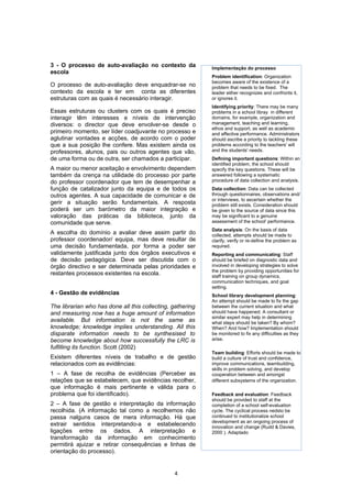 3 - O processo de auto-avaliação no contexto da             Implementação do processo
escola
                                                            Problem identification: Organization
                                                            becomes aware of the existence of a
O processo de auto-avaliação deve enquadrar-se no           problem that needs to be fixed. The
contexto da escola e ter em conta as diferentes             leader either recognizes and confronts it,
estruturas com as quais é necessário interagir.             or ignores it.
                                                            Identifying priority: There may be many
Essas estruturas ou clusters com os quais é preciso         problems in a school libray in different
interagir têm interesses e níveis de intervenção            domains, for example, organization and
diversos: o director que deve envolver-se desde o           management, teaching and learning,
                                                            ethos and support, as well as academic
primeiro momento, ser líder coadjuvante no processo e       and affective performance. Administrators
aglutinar vontades e acções, de acordo com o poder          should ascribe a priority to tackling these
que a sua posição lhe confere. Mas existem ainda os         problems according to the teachers' will
professores, alunos, pais ou outros agentes que vão,        and the students' needs.
de uma forma ou de outra, ser chamados a participar.        Defining important questions: Within an
                                                            identified problem, the school should
A maior ou menor aceitação e envolvimento dependem          specify the key questions. These will be
também da crença na utilidade do processo por parte         answered following a systematic
do professor coordenador que tem de desempenhar a           procedure of data collection and analysis.
função de catalizador junto da equipa e de todos os         Data collection: Data can be collected
outros agentes. A sua capacidade de comunicar e de          through questionnaires, observations and/
                                                            or interviews, to ascertain whether the
gerir a situação serão fundamentais. A resposta             problem still exists. Consideration should
poderá ser um barómetro da maior integração e               be given to the source of data since this
valoração das práticas da biblioteca, junto da              may be significant to a genuine
comunidade que serve.                                       assessment of the school' performance.
                                                            Data analysis: On the basis of data
A escolha do domínio a avaliar deve assim partir do         collected, attempts should be made to
professor coordenador/ equipa, mas deve resultar de         clarify, verify or re-define the problem as
uma decisão fundamentada, por forma a poder ser             required.
validamente justificada junto dos órgãos executivos e       Reporting and communicating: Staff
de decisão pedagógica. Deve ser discutida com o             should be briefed on diagnostic data and
órgão directivo e ser determinada pelas prioridades e       involved in developing strategies to solve
                                                            the problem by providing opportunities for
restantes processos existentes na escola.                   staff training on group dynamics,
                                                            communication techniques, and goal
                                                            setting.
4 - Gestão de evidências                                    School library development planning:
                                                            An attempt should be made to fix the gap
The librarian who has done all this collecting, gathering   between the current situation and what
and measuring now has a huge amount of information          should have happened. A consultant or
                                                            similar expert may help in determining
available. But information is not the same as               what steps should be taken? By whom?
knowledge; knowledge implies understanding. All this        When? And how? Implementation should
disparate information needs to be synthesised to            be monitored to fix any difficulties as they
become knowledge about how successfully the LRC is          arise.
fulfilling its function. Scott (2002)
                                                            Team building: Efforts should be made to
Existem diferentes níveis de trabalho e de gestão           build a culture of trust and confidence,
relacionados com as evidências:                             improve communications, teambuilding,
                                                            skills in problem solving, and develop
1 – A fase de recolha de evidências (Perceber as            cooperation between and amongst
relações que se estabelecem, que evidências recolher,       different subsystems of the organization.
que informação é mais pertinente e válida para o
problema que foi identificado).                             Feedback and evaluation: Feedback
                                                            should be provided to staff at the
2 – A fase de gestão e interpretação da informação          completion of a school self-evaluation
recolhida. (A informação tal como a recolhemos não          cycle. The cyclical process nedsto be
passa nalguns casos de mera informação. Há que              continued to institutionalize school
                                                            development as an ongoing process of
extrair sentidos interpretando-a e estabelecendo            innovation and change (Rudd & Davies,
ligações entre os dados. A interpretação e                  2000 ). Adaptado
transformação da informação em conhecimento
permitirá ajuizar e retirar consequências e linhas de
orientação do processo).


                                                4
 