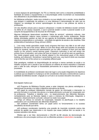 e novos espaços de aprendizagem. As TIC e a Internet, bem como a crescente portabilidade e
facilidade de acesso a equipamentos e a documentação online re-orientam as necessidades
dos utilizadores e as prioridades educativas.
As bibliotecas enfrentam, neste novo contexto e na sua relação com a escola, novos desafios
que obrigam à redefinição de práticas e a uma liderança e demonstração de valor que as
integrem na estratégia de ensino/ aprendizagem da escola e nas práticas de alunos e
professores.
Um dos desafios actuais para a equipa é ultrapassar o modelo de biblioteca escolar centrado
na oferta de um espaço equipado, a que é possível aceder e onde é possível aceder a um
conjunto de equipamentos e de recursos de informação.
Algumas bibliotecas desenvolvem excelente “oferta de serviços”, sobretudo culturais, mas
estas representam nalguns casos excesso e sobrecarga para muitos professores. Muitas
destas actividades passam ao lado da sua agenda de prioridades, estando desligadas dos
objectivos programáticos e curriculares – prioridade da agenda da escola e dos docentes. Esta
problemática é ilustrada por Doug Johnson (2002):

[… ] too many media specialists create lovely programs that have very little to do with what
transpires in the rest of the school. While I’m sure their library skills and activities do wonderful
things for students, teachers and administrators are too often unaware of them and see little
impact on the school’s overall learning goals. Classroom instruction is and will remain the
primary focus of education, and unless we have an impact on it, we will be seen as superfluous.
Our media program goals must be directly aligned to the instructional goals of the district,
building, and classroom. Sometimes I sense that we work very, very hard to climb one mountain
only to find the rest of the school on a completely different peak.

Este paradigma, moldado na disponibilização de serviços e menos centrado na acção e no
trabalho conjunto com a escola a que se associa um sistema de ensino expositivo e orientado
para a sala de aula, reforçam a necessidade permanente de a equipa reorientar práticas e
processos.

A invisibilidade do professor coordenador deve dar lugar a uma acção integradora de objectivos
e práticas que se adaptem à mudança e ao link considerado vital para a sobrevivência e para a
qualidade da biblioteca escolar: a ligação ao currículo e ao sucesso educativo dos alunos.



Esta ligação implica que:

    a)O Programa da Biblioteca Escolar passe a estar integrado nos planos estratégicos e
operacionais da escola e na visão e objectivos educativos da escola.
    b)O papel do professor bibliotecário transite de gestor da informação a interventor no
percurso formativo e curricular dos alunos e no desenvolvimento curricular em cooperação com
os professores. Trabalhar e trabalhar com... no desenvolvimento das diferentes literacias,
nomeadamente para as literacias digitais e para a Literacia da Informação, integrando e
apoiando o desenvolvimento curricular, colocam-no neste novo papel.
    c)Haja um reforço no conceito de cooperação, baseado na planificação e no trabalho
colaborativo com os professores das diferentes disciplinas.
    d)O professor coordenador tenha um papel activo no funcionamento e no sucesso
(resultados) da escola que serve.
    e)O professor coordenador mantenha uma posição de inquirição constante acerca das
práticas de gestão que desenvolve e do impacto que essas práticas têm na escola e no
sucesso educativo dos alunos.
    f)Saiba agir e ser líder, demonstrando o VALOR da BE através da demonstração de
evidências e da comunicação contínua com os diferentes actores e stakeholders na escola.




                                                  2
 
