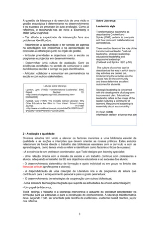A questão da liderança e do exercício de uma visão e             Sobre Liderança:
gestão estratégica é determinante no desenvolvimento
e no sucesso do processo de auto-avaliação. Como já              Leadership style
referimos, e reportando-nos de novo a Eisenberg e
Miller (2002) significa:                                         Transformational leadership as
                                                                 described by Caldwell and
- Ter atitude e capacidade de intervenção face aos               Spinks (1992) pertains to principals
problemas identificados.                                         and has vision and collaboration as
                                                                 cornerstones.
- Reconhecer a oportunidade e ter sentido de agenda
na abordagem dos problemas e na apresentação de                  There are four facets of the role of the
propostas e estratégias junto do órgão de gestão.                transformational leader: "cultural
                                                                 leadership, strategic leadership,
- Articular prioridades e objectivos com a escola os             educational leadership and
programas e projectos em desenvolvimento.                        responsive leadership".
- Desenvolver uma cultura de avaliação. Gerir as                 (Caldwell and Spinks 1992, p.50)
evidências recolhidas no sentido de comunicar o valor
                                                                  The culture of a school can be
da biblioteca escolar e corrigir os gaps identificados.
                                                                 described as the way in which day to
- Articular, colaborar e comunicar em permanência na             day activities are carried out.
escola e com outros stakeholders.                                Underpinning the activities are the
                                                                 values held by the community
                                                                 and these determine excellent
                                                                 outcomes for students.
                    Leituras sobre liderança
  Lyonton, Lynn (1992) “Transformational Leadership”. ERIC       Strategic leadership is concerned
  Digest,                      Number                  72.       with the development of a long-term
  <http://www.ericdigests.org/1992-2/leadership.htm>             improvement plan. Educational
  [20/08/2008]
                                                                 leadership refers to the image of the
  Hartzell, Gary (1997) “The Invisible School Librarian: Why     leader nurturing a community of
  Other Educators Are Blind to Your Value”. School Library       learners. Responsive leadership is
  Journal,                                           11/1/1997   essentially about accountability
  <http://www.schoollibraryjournal.com/article/CA152978.html?
  q=quality+school+libraries> [20/08/2008]
                                                                 In: Ryan (2004)
                                                                 Information literacy: evidence that school libraries can lead




2 - Avaliação e qualidade
Diversos estudos têm vindo a elencar os factores inerentes a uma biblioteca escolar de
qualidade e as acções e intenções que devem orientar as nossas práticas. Estes estudos
relacionam de forma directa o trabalho das bibliotecas escolares com o currículo e com as
aprendizagens, como temos vindo a referir e identificam como factores críticos de sucesso:
- A existência de um professor coordenador, que Todd designa por learning specialist;
- Uma relação directa com a missão da escola e um trabalho contínuo com professores e
alunos, adequando o trabalho da BE aos objectivos educativos e ao sucesso dos alunos;
- O desenvolvimento sistemático de formação e apoio individual ou em grupo no âmbito das
literacias críticas (professores e alunos);
- A disponibilização de uma colecção de Literatura rica e de programas de leitura que
contribuam para o enriquecimento pessoal e para o gosto pela leitura;
- O desenvolvimento de estratégias de cooperação com outras bibliotecas;
- Uma estrutura tecnológica integrada que suporta as actividades de ensino-aprendizagem;
- Um papel de liderança;
Todd reforça o trabalho e a liderança interventiva e actuante do professor coordenador na
formação para as Literacias e para a construção do conhecimento. A liderança transformativa
deve, segundo Todd, ser orientada pela recolha de evidências - evidence based practice, já por
nós referida.



                                                        3
 