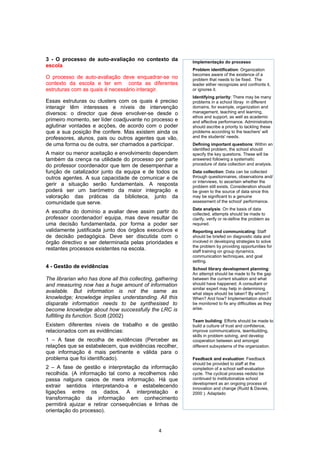 3 - O processo de auto-avaliação no contexto da             Implementação do processo
escola
                                                            Problem identification: Organization
                                                            becomes aware of the existence of a
O processo de auto-avaliação deve enquadrar-se no           problem that needs to be fixed. The
contexto da escola e ter em conta as diferentes             leader either recognizes and confronts it,
estruturas com as quais é necessário interagir.             or ignores it.
                                                            Identifying priority: There may be many
Essas estruturas ou clusters com os quais é preciso         problems in a school libray in different
interagir têm interesses e níveis de intervenção            domains, for example, organization and
diversos: o director que deve envolver-se desde o           management, teaching and learning,
                                                            ethos and support, as well as academic
primeiro momento, ser líder coadjuvante no processo e       and affective performance. Administrators
aglutinar vontades e acções, de acordo com o poder          should ascribe a priority to tackling these
que a sua posição lhe confere. Mas existem ainda os         problems according to the teachers' will
professores, alunos, pais ou outros agentes que vão,        and the students' needs.
de uma forma ou de outra, ser chamados a participar.        Defining important questions: Within an
                                                            identified problem, the school should
A maior ou menor aceitação e envolvimento dependem          specify the key questions. These will be
também da crença na utilidade do processo por parte         answered following a systematic
do professor coordenador que tem de desempenhar a           procedure of data collection and analysis.
função de catalizador junto da equipa e de todos os         Data collection: Data can be collected
outros agentes. A sua capacidade de comunicar e de          through questionnaires, observations and/
                                                            or interviews, to ascertain whether the
gerir a situação serão fundamentais. A resposta             problem still exists. Consideration should
poderá ser um barómetro da maior integração e               be given to the source of data since this
valoração das práticas da biblioteca, junto da              may be significant to a genuine
comunidade que serve.                                       assessment of the school' performance.
                                                            Data analysis: On the basis of data
A escolha do domínio a avaliar deve assim partir do         collected, attempts should be made to
professor coordenador/ equipa, mas deve resultar de         clarify, verify or re-define the problem as
uma decisão fundamentada, por forma a poder ser             required.
validamente justificada junto dos órgãos executivos e       Reporting and communicating: Staff
de decisão pedagógica. Deve ser discutida com o             should be briefed on diagnostic data and
órgão directivo e ser determinada pelas prioridades e       involved in developing strategies to solve
                                                            the problem by providing opportunities for
restantes processos existentes na escola.                   staff training on group dynamics,
                                                            communication techniques, and goal
                                                            setting.
4 - Gestão de evidências                                    School library development planning:
                                                            An attempt should be made to fix the gap
The librarian who has done all this collecting, gathering   between the current situation and what
and measuring now has a huge amount of information          should have happened. A consultant or
                                                            similar expert may help in determining
available. But information is not the same as               what steps should be taken? By whom?
knowledge; knowledge implies understanding. All this        When? And how? Implementation should
disparate information needs to be synthesised to            be monitored to fix any difficulties as they
become knowledge about how successfully the LRC is          arise.
fulfilling its function. Scott (2002)
                                                            Team building: Efforts should be made to
Existem diferentes níveis de trabalho e de gestão           build a culture of trust and confidence,
relacionados com as evidências:                             improve communications, teambuilding,
                                                            skills in problem solving, and develop
1 – A fase de recolha de evidências (Perceber as            cooperation between and amongst
relações que se estabelecem, que evidências recolher,       different subsystems of the organization.
que informação é mais pertinente e válida para o
problema que foi identificado).                             Feedback and evaluation: Feedback
                                                            should be provided to staff at the
2 – A fase de gestão e interpretação da informação          completion of a school self-evaluation
recolhida. (A informação tal como a recolhemos não          cycle. The cyclical process nedsto be
passa nalguns casos de mera informação. Há que              continued to institutionalize school
                                                            development as an ongoing process of
extrair sentidos interpretando-a e estabelecendo            innovation and change (Rudd & Davies,
ligações entre os dados. A interpretação e                  2000 ). Adaptado
transformação da informação em conhecimento
permitirá ajuizar e retirar consequências e linhas de
orientação do processo).


                                                4
 