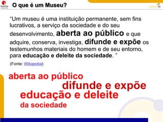 O que é um Museu?“Um museu é uma instituição permanente, sem fins lucrativos, a serviço da sociedade e do seu desenvolvimento, aberta ao públicoe que adquire, conserva, investiga, difunde e expõeos testemunhos materiais do homem e de seu entorno, para educação e deleite da sociedade. ”(Fonte: Wikipedia)aberta ao públicodifunde e expõeeducação e deleite da sociedade