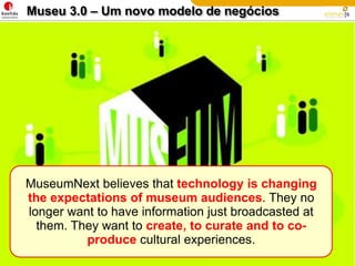 Museu 3.0 – Um novo modelo de negóciosMuseumNext believes that technology is changing the expectations of museum audiences. They no longer want to have information just broadcasted at them. They want to create, to curate and to co-produce cultural experiences.