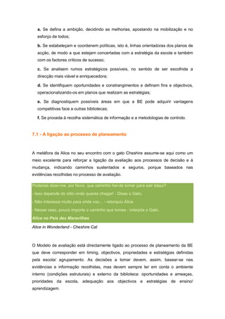 a. Se defina a ambição, decidindo as melhorias, apostando na mobilização e no
  esforço de todos;

  b. Se estabeleçam e coordenem políticas, isto é, linhas orientadoras dos planos de
  acção, de modo a que estejam concertadas com a estratégia da escola e também
  com os factores críticos de sucesso;

  c. Se analisem rumos estratégicos possíveis, no sentido de ser escolhida a
  direcção mais viável e enriquecedora;

  d. Se identifiquem oportunidades e constrangimentos e definam fins e objectivos,
  operacionalizando-os em planos que realizam as estratégias;

  e. Se diagnostiquem possíveis áreas em que a BE pode adquirir vantagens
  competitivas face a outras bibliotecas;

  f. Se proceda à recolha sistemática de informação e a metodologias de controlo.


7.1 - A ligação ao processo de planeamento



A metáfora da Alice no seu encontro com o gato Cheshire assume-se aqui como um
meio excelente para reforçar a ligação da avaliação aos processos de decisão e à
mudança, indicando caminhos sustentados e seguros, porque baseados nas
evidências recolhidas no processo de avaliação.

Poderias dizer-me, por favor, que caminho hei-de tomar para sair daqui?
- Isso depende do sítio onde queres chegar! - Disse o Gato.
- Não interessa muito para onde vou... - retorquiu Alice.
- Nesse caso, pouco importa o caminho que tomes - interpôs o Gato.
Alice no País das Maravilhas

Alice in Wonderland - Cheshire Cat



O Modelo de avaliação está directamente ligado ao processo de planeamento da BE
que deve corresponder em timing, objectivos, propriedades e estratégias definidas
pela escola/ agrupamento. As decisões a tomar devem, assim, basear-se nas
evidências e informação recolhidas, mas devem sempre ter em conta o ambiente
interno (condições estruturais) e externo da biblioteca: oportunidades e ameaças,
prioridades da escola, adequação aos objectivos e estratégias de ensino/
aprendizagem.
 