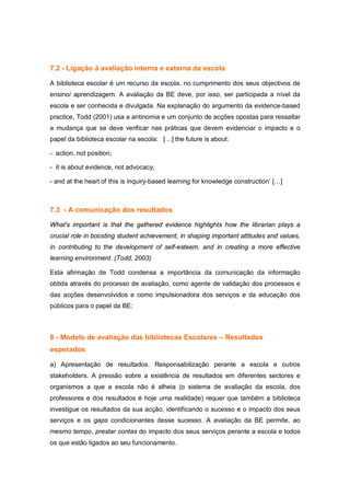 7.2 - Ligação à avaliação interna e externa da escola

A biblioteca escolar é um recurso da escola, no cumprimento dos seus objectivos de
ensino/ aprendizagem. A avaliação da BE deve, por isso, ser participada a nível da
escola e ser conhecida e divulgada. Na explanação do argumento da evidence-based
practice, Todd (2001) usa a antinomia e um conjunto de acções opostas para ressaltar
a mudança que se deve verificar nas práticas que devem evidenciar o impacto e o
papel da biblioteca escolar na escola: […] the future is about:

- action, not position;

- it is about evidence, not advocacy,

- and at the heart of this is inquiry-based learning for knowledge construction’ […]



7.3 - A comunicação dos resultados

What's important is that the gathered evidence highlights how the librarian plays a
crucial role in boosting student achievement, in shaping important attitudes and values,
in contributing to the development of self-esteem, and in creating a more effective
learning environment. (Todd, 2003)

Esta afirmação de Todd condensa a importância da comunicação da informação
obtida através do processo de avaliação, como agente de validação dos processos e
das acções desenvolvidos e como impulsionadora dos serviços e da educação dos
públicos para o papel da BE:



8 - Modelo de avaliação das bibliotecas Escolares – Resultados
esperados

a) Apresentação de resultados. Responsabilização perante a escola e outros
stakeholders. A pressão sobre a existência de resultados em diferentes sectores e
organismos a que a escola não é alheia (o sistema de avaliação da escola, dos
professores e dos resultados é hoje uma realidade) requer que também a biblioteca
investigue os resultados da sua acção, identificando o sucesso e o impacto dos seus
serviços e os gaps condicionantes desse sucesso. A avaliação da BE permite, ao
mesmo tempo, prestar contas do impacto dos seus serviços perante a escola e todos
os que estão ligados ao seu funcionamento.
 