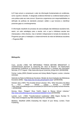 b) É hoje comum e consensual o valor da informação fundamentada em evidências,
como suporte à decisão. A designada evidence-informed ou evidence-based policy é
uma prática cada vez mais comum. Governos e organismos com responsabilidades na
definição de políticas de standards precisam validar o que funciona e identificar
possíveis gaps ou constrangimentos.


A informação resultante do processo de auto-avaliação das bibliotecas escolares terá,
assim, um valor estratégico para a escola, com a qual a biblioteca escolar tem
intersecções e links directos, mas é também indispensável à tomada de decisões do
Programa que gere a instalação e o desenvolvimento da rede de bibliotecas escolares
– Programa RBE.




Bibliografia:




Cram, Jennifer (1999) “SIX IMPOSSIBLE THINGS BEFORE BREAKFAST: A
multidimensional approach to measuring the value of libraries”. 3rd Northumbria
International Conference on Performance Measurement in Libraries and Information
Services, 27-31 August. <http://www.alia.org.au/~jcram/six_things.html> [20/08/2008]

Farmer, Lesley (2003) Student success and Library Media Program, London, Libraries
Unlimited.

Gabinete da Rede de Bibliotecas Escolares. Modelo de Auto-Avaliação das Bibliotecas
Escolares (2008). <http://www.rbe.min-edu.pt/np4/np4/31.html> [20/08/2008]

Hartzell, Gary (1997) “The Invisible School Librarian: Why Other Educators Are Blind
to        Your      Value”.        School       Library     Journal,      11/1/1997
<http://www.schoollibraryjournal.com/article/CA152978.html?q=quality+school+libraries
> [20/08/2008]

Kenney, Brian. "Rutgers" Ross Todd"s Quest to Renew School Libraries."
http://www.schoollibraryjournal.com/article/CA6320013.html [20/08/2008]

Lyonton, Lynn (1992) “Transformational Leadership”. ERIC Digest, Number 72.
<http://www.ericdigests.org/1992-2/leadership.htm> [20/08/2008]

Markless, Steatfield (2006) Evaluating the Impact of your library, London, Facet
Publishing.
 
