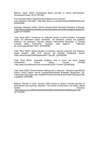 McNicol, Sarah (2004) Incorporating library provision in school self-evaluation.
Educational Review, 56 (3), 287-296.

Poll, Roswhita (2003) “Impact/Outcome Measures for Libraries”
Liber Quarterly 1435-5205. <http://liber.library.uu.nl/publish/articles/000060/article.pdf>
[20/08/2008]

Scholastic Research (2008) “School Libraries Work! Scholastic Research & Results”.
<http://librarypublishing.scholastic.com/content/stores/LibraryStore/pages/images/SLW
3.pdf> (01/10/2008)


Todd, Ross (2001) “Transitions for preferred futures of school libraries: knowledge
space, not information space; connection, not collections; actions, not positions;
evidence, not advocacy”. Keynote address, International Association of Schools
Libraries     (IASL)   Conference.    Auckland,  New     Zealand.         <http://iasl-
slo.org/virtualpaper2001.html> [20/08/2008]

Todd, Ross (2002) “School librarian as teachers: learning outcomes and evidence-
based practice”. 68th IFLA Council and General Conference August.
<http://www.ifla.org/IV/ifla68/papers/084-119e.pdf> [20/08/2008]

Todd, Ross (2003). “Irrefutable evidence. How to prove you boost student
achievement”.            School            Library        Journal,       4/1/2003
<http://www.schoollibraryjournal.com/article/CA287119.html> [20/08/2008]


Todd, Ross (2004) “School libraries: Making them a class act.” Broome-Tioga BOCES
School Library system Annual Librarian/Administrator Breakfast. Binghamton, NY.
<http://www.scils.rutgers.edu/~rtodd/WA%20School%20Libraries%20A%20Class%20A
ct.ppt#540> [20/08/08]


Williams, Dorothy & Coles, Caroline (2001) Impact of School Libraries Services on
Achievement and Learning. Aberdeen: The School of Information and Media, Robert
Gordon                                                                 University.
<http://www.rgu.ac.uk/files/Impact%20of%20School%20Library%20Services1.pdf>
(01/10/2008)
 