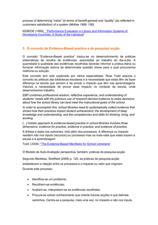 process of determining “value” (in terms of benefit gained) and “quality” (as reflected in
customers satisfaction) of a system (McKee 1989: 156).

KEBEDE (1999) “Performance Evaluation in Library and Information Systems of
Developing Countries: A Study of the Literature”



3 . O conceito de Evidence-Based practice e de pesquisa/ acção

O conceito “Evidence-Based practice” traduz-se no desenvolvimento de práticas
sistemáticas de recolha de evidências, associadas ao trabalho do dia-a-dia. A
quantidade e qualidade das evidências recolhidas deverão informar a prática diária ou
fornecer informação acerca de determinada questão chave para a qual procuramos
melhoria ou solução.
Este conceito tem sido explorado por vários especialistas. Ross Todd associa o
conceito às práticas das bibliotecas escolares e à necessidade que estas têm de fazer
diferença na escola que servem e de provar o impacto que têm nas aprendizagens.
Valoriza a necessidade de provar esse impacto no contexto da escola, onde
desenvolvemos trabalho.
EBP combines professional wisdom, reflective experience, and understanding of
students’ needs with the judicious use of research-derived evidence to make decisions
about how the school library can best meet the instructional goals of the school.
In order to accomplish this, school libraries need to systematically collect evidence that
shows how their practices impact student achievement; the development of deep
knowledge and understanding; and the competencies and skills for thinking, living, and
working.
[…] holistic approach to evidence-based practice in school libraries involves three
dimensions: evidence for practice, evidence in practice, and evidence of practice.
A ênfase é dada nos outcomes, indo além dos processos. A diferença ou impacto
residem não nos inputs (recursos) ou processos mas na mais-valia que estes trazem à
escola e à aprendizagem
Todd (2008) “The Evidence-Based Manifesto for School Librarians”


O Modelo de Auto-Avaliação perspectiva, também, práticas de pesquisa-acção.

Segundo Markless, Streffield (2006) p. 120, as práticas de pesquisa-acção
estabelecem a relação entre os processos e o impacto ou valor que originam.
Durante este processo:


      Identifica-se um problema;
      Recolhem-se evidências;
      Avaliam-se, interpretam-se as evidências recolhidas;
      Procura-se extrair conhecimento que oriente futuras acções e que delineie
       caminhos. Centra-se a pesquisa, mais uma vez, no impacto e não nos inputs.
 