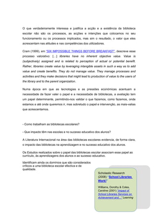 O que verdadeiramente interessa e justifica a acção e a existência da biblioteca
escolar não são os processos, as acções e intenções que colocamos no seu
funcionamento ou os processos implicados, mas sim o resultado, o valor que eles
acrescentam nas atitudes e nas competências dos utilizadores.

Cram (1999), em “SIX IMPOSSIBLE THINGS BEFORE BREAKFAST”, descreve esse
processo valorativo: […] libraries have no inherent objective value. Value is
(subjectively) assigned and is related to perception of actual or potential benefit.
Rather, libraries create value by leveraging intangible assets in such a way as to add
value and create benefits. They do not manage value. They manage processes and
activities and they make decisions that might lead to production of value to the users of
the library and to the parent organization.

Numa época em que as tecnologias e as pressões económicas acentuam a
necessidade de fazer valer o papel e a necessidade de bibliotecas, a avaliação tem
um papel determinante, permitindo-nos validar o que fazemos, como fazemos, onde
estamos e até onde queremos ir, mas sobretudo o papel e intervenção, as mais-valias
que acrescentamos.




- Como trabalham as bibliotecas escolares?

- Que impacto têm nas escolas e no sucesso educativo dos alunos?

A Literatura Internacional na área das bibliotecas escolares evidencia, de forma clara,
o impacto das bibliotecas na aprendizagem e no sucesso educativo dos alunos.

Os Estudos realizados sobre o papel das bibliotecas escolar associam esse papel ao
currículo, às aprendizagens dos alunos e ao sucesso educativo.

Identificam ainda os domínios que são considerados
críticos a uma biblioteca escolar efectiva e de
qualidade.
                                                           Scholastic Research
                                                           (2008) “School Libraries
                                                           Work!”

                                                           Williams, Dorothy & Coles,
                                                           Caroline (2001) “Impact of
                                                           School Libraries Services on
                                                           Achievement and…” Learning
 