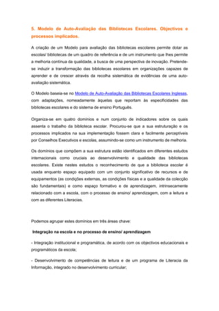 5. Modelo de Auto-Avaliação das Bibliotecas Escolares. Objectivos e
processos implicados.

A criação de um Modelo para avaliação das bibliotecas escolares permite dotar as
escolas/ bibliotecas de um quadro de referência e de um instrumento que lhes permite
a melhoria contínua da qualidade, a busca de uma perspectiva de inovação. Pretende-
se induzir a transformação das bibliotecas escolares em organizações capazes de
aprender e de crescer através da recolha sistemática de evidências de uma auto-
avaliação sistemática.

O Modelo baseia-se no Modelo de Auto-Avaliação das Bibliotecas Escolares Inglesas,
com adaptações, nomeadamente àquelas que reportam às especificidades das
bibliotecas escolares e do sistema de ensino Português.

Organiza-se em quatro domínios e num conjunto de indicadores sobre os quais
assenta o trabalho da biblioteca escolar. Procurou-se que a sua estruturação e os
processos implicados na sua implementação fossem clara e facilmente perceptíveis
por Conselhos Executivos e escolas, assumindo-se como um instrumento de melhoria.

Os domínios que compõem a sua estrutura estão identificados em diferentes estudos
internacionais como cruciais ao desenvolvimento e qualidade das bibliotecas
escolares. Existe nestes estudos o reconhecimento de que a biblioteca escolar é
usada enquanto espaço equipado com um conjunto significativo de recursos e de
equipamentos (as condições externas, as condições físicas e a qualidade da colecção
são fundamentais) e como espaço formativo e de aprendizagem, intrinsecamente
relacionado com a escola, com o processo de ensino/ aprendizagem, com a leitura e
com as diferentes Literacias.




Podemos agrupar estes domínios em três áreas chave:

Integração na escola e no processo de ensino/ aprendizagem

- Integração institucional e programática, de acordo com os objectivos educacionais e
programáticos da escola;

- Desenvolvimento de competências de leitura e de um programa de Literacia da
Informação, integrado no desenvolvimento curricular;
 