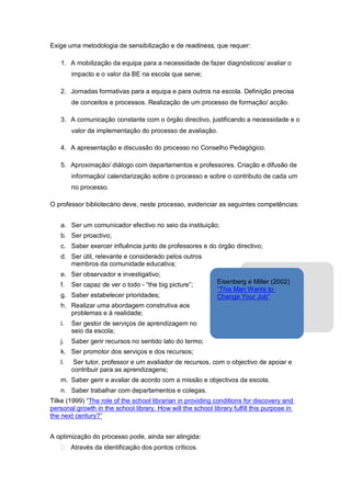 Exige uma metodologia de sensibilização e de readiness, que requer:

   1. A mobilização da equipa para a necessidade de fazer diagnósticos/ avaliar o
        impacto e o valor da BE na escola que serve;

   2. Jornadas formativas para a equipa e para outros na escola. Definição precisa
        de conceitos e processos. Realização de um processo de formação/ acção.

   3. A comunicação constante com o órgão directivo, justificando a necessidade e o
        valor da implementação do processo de avaliação.

   4. A apresentação e discussão do processo no Conselho Pedagógico.

   5. Aproximação/ diálogo com departamentos e professores. Criação e difusão de
        informação/ calendarização sobre o processo e sobre o contributo de cada um
        no processo.

O professor bibliotecário deve, neste processo, evidenciar as seguintes competências:


   a. Ser um comunicador efectivo no seio da instituição;
   b. Ser proactivo;
   c. Saber exercer influência junto de professores e do órgão directivo;
   d. Ser útil, relevante e considerado pelos outros
      membros da comunidade educativa;
   e. Ser observador e investigativo;
   f.   Ser capaz de ver o todo - “the big picture”;         Eisenberg e Miller (2002)
                                                             “This Man Wants to
   g. Saber estabelecer prioridades;                         Change Your Job”
   h. Realizar uma abordagem construtiva aos
      problemas e à realidade;
   i.   Ser gestor de serviços de aprendizagem no
        seio da escola;
   j.   Saber gerir recursos no sentido lato do termo;
   k. Ser promotor dos serviços e dos recursos;
   l.    Ser tutor, professor e um avaliador de recursos, com o objectivo de apoiar e
        contribuir para as aprendizagens;
   m. Saber gerir e avaliar de acordo com a missão e objectivos da escola.
   n. Saber trabalhar com departamentos e colegas.
Tilke (1999) “The role of the school librarian in providing conditions for discovery and
personal growth in the school library. How will the school library fulfill this purpose in
the next century?”


A optimização do processo pode, ainda ser atingida:
        Através da identificação dos pontos críticos.
 
