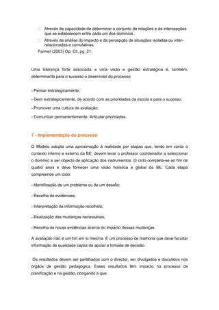 Através da capacidade de determinar o conjunto de relações e de intercepções
       que se estabelecem entre cada um dos domínios.
       Através da análise do impacto e da percepção de situações isoladas ou inter-
       relacionadas e cumulativas.
   Farmer (2003) Op. Cit. pg. 21.



Uma liderança forte associada a uma visão e gestão estratégica é, também,
determinante para o sucesso o desenrolar do processo:


- Pensar estrategicamente;

- Gerir estrategicamente, de acordo com as prioridades da escola e para o sucesso;

- Promover uma cultura de avaliação;

- Comunicar permanentemente. Articular prioridades.



7 - Implementação do processo

O Modelo adopta uma aproximação à realidade por etapas que, tendo em conta o
contexto interno e externo da BE, devem levar o professor coordenador a seleccionar
o domínio a ser objecto de aplicação dos instrumentos. O ciclo completa-se ao fim de
quatro anos e deve fornecer uma visão holística e global da BE. Cada etapa
compreende um ciclo:

- Identificação de um problema ou de um desafio;

- Recolha de evidências;

- Interpretação da informação recolhida;

- Realização das mudanças necessárias;

- Recolha de novas evidências acerca do impacto dessas mudanças.

A avaliação não é um fim em si mesma. É um processo de melhoria que deve facultar
informação de qualidade capaz de apoiar a tomada de decisão.


Os resultados devem ser partilhados com o director, ser divulgados e discutidos nos
órgãos de gestão pedagógica. Esses resultados têm impacto no processo de
planificação e na gestão, obrigando a que:
 