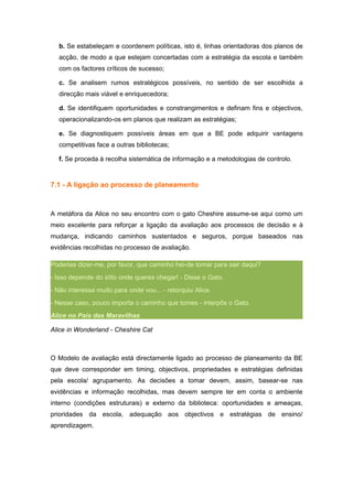 b. Se estabeleçam e coordenem políticas, isto é, linhas orientadoras dos planos de
  acção, de modo a que estejam concertadas com a estratégia da escola e também
  com os factores críticos de sucesso;

  c. Se analisem rumos estratégicos possíveis, no sentido de ser escolhida a
  direcção mais viável e enriquecedora;

  d. Se identifiquem oportunidades e constrangimentos e definam fins e objectivos,
  operacionalizando-os em planos que realizam as estratégias;

  e. Se diagnostiquem possíveis áreas em que a BE pode adquirir vantagens
  competitivas face a outras bibliotecas;

  f. Se proceda à recolha sistemática de informação e a metodologias de controlo.


7.1 - A ligação ao processo de planeamento



A metáfora da Alice no seu encontro com o gato Cheshire assume-se aqui como um
meio excelente para reforçar a ligação da avaliação aos processos de decisão e à
mudança, indicando caminhos sustentados e seguros, porque baseados nas
evidências recolhidas no processo de avaliação.

Poderias dizer-me, por favor, que caminho hei-de tomar para sair daqui?
- Isso depende do sítio onde queres chegar! - Disse o Gato.
- Não interessa muito para onde vou... - retorquiu Alice.
- Nesse caso, pouco importa o caminho que tomes - interpôs o Gato.
Alice no País das Maravilhas

Alice in Wonderland - Cheshire Cat



O Modelo de avaliação está directamente ligado ao processo de planeamento da BE
que deve corresponder em timing, objectivos, propriedades e estratégias definidas
pela escola/ agrupamento. As decisões a tomar devem, assim, basear-se nas
evidências e informação recolhidas, mas devem sempre ter em conta o ambiente
interno (condições estruturais) e externo da biblioteca: oportunidades e ameaças,
prioridades da escola, adequação aos objectivos e estratégias de ensino/
aprendizagem.
 