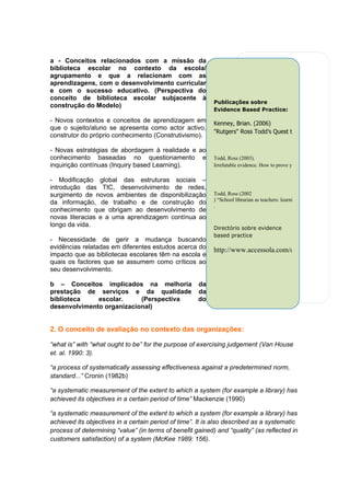 a - Conceitos relacionados com a missão da
biblioteca escolar no contexto da escola/
agrupamento e que a relacionam com as
aprendizagens, com o desenvolvimento curricular
e com o sucesso educativo. (Perspectiva do
conceito de biblioteca escolar subjacente à
                                                           Publicações sobre
construção do Modelo)
                                                           Evidence Based Practice:

- Novos contextos e conceitos de aprendizagem em           Kenney, Brian. (2006)
que o sujeito/aluno se apresenta como actor activo,
                                                           "Rutgers" Ross Todd’s Quest to Renew School Librar
construtor do próprio conhecimento (Construtivismo).

- Novas estratégias de abordagem à realidade e ao
conhecimento baseadas no questionamento e                  Todd, Ross (2003).
inquirição contínuas (Inquiry based Learning).             Irrefutable evidence. How to prove you boost student achieveme

- Modificação global das estruturas sociais –
introdução das TIC, desenvolvimento de redes,
surgimento de novos ambientes de disponibilização          Todd, Ross (2002
                                                           ) “School librarian as teachers: learning outcomes and evidence-
da informação, de trabalho e de construção do              .
conhecimento que obrigam ao desenvolvimento de
novas literacias e a uma aprendizagem contínua ao
longo da vida.                                             Directório sobre evidence
                                                           based practice
- Necessidade de gerir a mudança buscando
evidências relatadas em diferentes estudos acerca do       http://www.accessola.com/osla/toolkit/Home/EB
impacto que as bibliotecas escolares têm na escola e
quais os factores que se assumem como críticos ao
seu desenvolvimento.

b – Conceitos implicados na melhoria                 da
prestação de serviços e da qualidade                 da
biblioteca    escolar.     (Perspectiva              do
desenvolvimento organizacional)


2. O conceito de avaliação no contexto das organizações:

“what is” with “what ought to be” for the purpose of exercising judgement (Van House
et. al. 1990: 3).

“a process of systematically assessing effectiveness against a predetermined norm,
standard...” Cronin (1982b)

“a systematic measurement of the extent to which a system (for example a library) has
achieved its objectives in a certain period of time” Mackenzie (1990)

“a systematic measurement of the extent to which a system (for example a library) has
achieved its objectives in a certain period of time”. It is also described as a systematic
process of determining “value” (in terms of benefit gained) and “quality” (as reflected in
customers satisfaction) of a system (McKee 1989: 156).
 