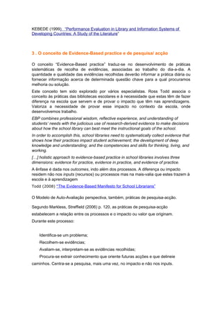 KEBEDE (1999) “Performance Evaluation in Library and Information Systems of
Developing Countries: A Study of the Literature”



3 . O conceito de Evidence-Based practice e de pesquisa/ acção

O conceito “Evidence-Based practice” traduz-se no desenvolvimento de práticas
sistemáticas de recolha de evidências, associadas ao trabalho do dia-a-dia. A
quantidade e qualidade das evidências recolhidas deverão informar a prática diária ou
fornecer informação acerca de determinada questão chave para a qual procuramos
melhoria ou solução.
Este conceito tem sido explorado por vários especialistas. Ross Todd associa o
conceito às práticas das bibliotecas escolares e à necessidade que estas têm de fazer
diferença na escola que servem e de provar o impacto que têm nas aprendizagens.
Valoriza a necessidade de provar esse impacto no contexto da escola, onde
desenvolvemos trabalho.
EBP combines professional wisdom, reflective experience, and understanding of
students’ needs with the judicious use of research-derived evidence to make decisions
about how the school library can best meet the instructional goals of the school.
In order to accomplish this, school libraries need to systematically collect evidence that
shows how their practices impact student achievement; the development of deep
knowledge and understanding; and the competencies and skills for thinking, living, and
working.
[…] holistic approach to evidence-based practice in school libraries involves three
dimensions: evidence for practice, evidence in practice, and evidence of practice.
A ênfase é dada nos outcomes, indo além dos processos. A diferença ou impacto
residem não nos inputs (recursos) ou processos mas na mais-valia que estes trazem à
escola e à aprendizagem
Todd (2008) “The Evidence-Based Manifesto for School Librarians”


O Modelo de Auto-Avaliação perspectiva, também, práticas de pesquisa-acção.

Segundo Markless, Streffield (2006) p. 120, as práticas de pesquisa-acção
estabelecem a relação entre os processos e o impacto ou valor que originam.
Durante este processo:


   ·Identifica-se um problema;
   ·Recolhem-se evidências;
   ·Avaliam-se, interpretam-se as evidências recolhidas;
   ·Procura-se extrair conhecimento que oriente futuras acções e que delineie
caminhos. Centra-se a pesquisa, mais uma vez, no impacto e não nos inputs.
 