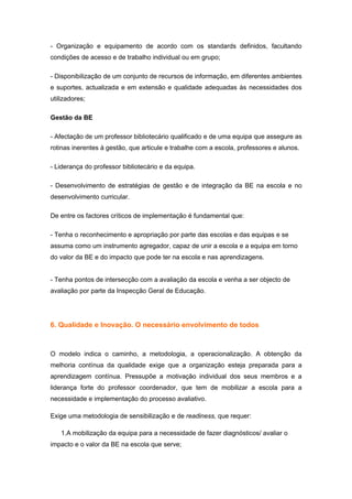 - Organização e equipamento de acordo com os standards definidos, facultando
condições de acesso e de trabalho individual ou em grupo;

- Disponibilização de um conjunto de recursos de informação, em diferentes ambientes
e suportes, actualizada e em extensão e qualidade adequadas às necessidades dos
utilizadores;

Gestão da BE

- Afectação de um professor bibliotecário qualificado e de uma equipa que assegure as
rotinas inerentes à gestão, que articule e trabalhe com a escola, professores e alunos.

- Liderança do professor bibliotecário e da equipa.

- Desenvolvimento de estratégias de gestão e de integração da BE na escola e no
desenvolvimento curricular.

De entre os factores críticos de implementação é fundamental que:

- Tenha o reconhecimento e apropriação por parte das escolas e das equipas e se
assuma como um instrumento agregador, capaz de unir a escola e a equipa em torno
do valor da BE e do impacto que pode ter na escola e nas aprendizagens.


- Tenha pontos de intersecção com a avaliação da escola e venha a ser objecto de
avaliação por parte da Inspecção Geral de Educação.




6. Qualidade e Inovação. O necessário envolvimento de todos



O modelo indica o caminho, a metodologia, a operacionalização. A obtenção da
melhoria contínua da qualidade exige que a organização esteja preparada para a
aprendizagem contínua. Pressupõe a motivação individual dos seus membros e a
liderança forte do professor coordenador, que tem de mobilizar a escola para a
necessidade e implementação do processo avaliativo.

Exige uma metodologia de sensibilização e de readiness, que requer:

   1.A mobilização da equipa para a necessidade de fazer diagnósticos/ avaliar o
impacto e o valor da BE na escola que serve;
 