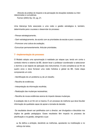 •Através da análise do impacto e da percepção de situações isoladas ou inter-
relacionadas e cumulativas.
   Farmer (2003) Op. Cit. pg. 21.



Uma liderança forte associada a uma visão e gestão estratégica é, também,
determinante para o sucesso o desenrolar do processo:


- Pensar estrategicamente;

- Gerir estrategicamente, de acordo com as prioridades da escola e para o sucesso;

- Promover uma cultura de avaliação;

-Comunicar permanentemente. Articular prioridades.


7 - Implementação do processo

O Modelo adopta uma aproximação à realidade por etapas que, tendo em conta o
contexto interno e externo da BE, devem levar o professor coordenador a seleccionar
o domínio a ser objecto de aplicação dos instrumentos. O ciclo completa-se ao fim de
quatro anos e deve fornecer uma visão holística e global da BE. Cada etapa
compreende um ciclo:

- Identificação de um problema ou de um desafio;

- Recolha de evidências;

- Interpretação da informação recolhida;

- Realização das mudanças necessárias;

- Recolha de novas evidências acerca do impacto dessas mudanças.

A avaliação não é um fim em si mesma. É um processo de melhoria que deve facultar
informação de qualidade capaz de apoiar a tomada de decisão.


Os resultados devem ser partilhados com o director, ser divulgados e discutidos nos
órgãos de gestão pedagógica. Esses resultados têm impacto no processo de
planificação e na gestão, obrigando a que:


  a. Se defina a ambição, decidindo as melhorias, apostando na mobilização e no
  esforço de todos;
 