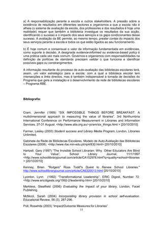 a) A responsabilização perante a escola e outros stakeholders. A pressão sobre a
existência de resultados em diferentes sectores e organismos a que a escola não é
alheia (o sistema de avaliação da escola, dos professores e dos resultados é hoje uma
realidade) requer que também a biblioteca investigue os resultados da sua acção,
identificando o sucesso e o impacto dos seus serviços e os gaps condicionantes desse
sucesso. A avaliação da BE permite, ao mesmo tempo, prestar contas do impacto dos
seus serviços perante a escola e todos os que estão ligados ao seu funcionamento.

b) É hoje comum e consensual o valor da informação fundamentada em evidências,
como suporte à decisão. A designada evidence-informed ou evidence-based policy é
uma prática cada vez mais comum. Governos e organismos com responsabilidades na
definição de políticas de standards precisam validar o que funciona e identificar
possíveis gaps ou constrangimentos.

A informação resultante do processo de auto-avaliação das bibliotecas escolares terá,
assim, um valor estratégico para a escola, com a qual a biblioteca escolar tem
intersecções e links directos, mas é também indispensável à tomada de decisões do
Programa que gere a instalação e o desenvolvimento da rede de bibliotecas escolares
– Programa RBE.




Bibliografia:



Cram, Jennifer (1999) “SIX IMPOSSIBLE THINGS BEFORE BREAKFAST: A
multidimensional approach to measuring the value of libraries”. 3rd Northumbria
International Conference on Performance Measurement in Libraries and Information
Services, 27-31 August. <http://www.alia.org.au/~jcram/six_things.html > [20/10/2010]

Farmer, Lesley (2003) Student success and Library Media Program, London, Libraries
Unlimited.

Gabinete da Rede de Bibliotecas Escolares. Modelo de Auto-Avaliação das Bibliotecas
Escolares (2008). <http://www.rbe.min-edu.pt/np4/830.html> [20/10/2010]

Hartzell, Gary (1997) “The Invisible School Librarian: Why Other Educators Are Blind
to        Your      Value”.        School       Library     Journal,      11/1/1997
<http://www.schoollibraryjournal.com/article/CA152978.html?q=quality+school+libraries
> [20/10/2010]

Kenney, Brian. "Rutgers" Ross Todd"s Quest to Renew School Libraries."
http://www.schoollibraryjournal.com/article/CA6320013.html [20/10/2010]

Lyonton, Lynn (1992) “Transformational Leadership”. ERIC Digest, Number 72.
<http://www.ericdigests.org/1992-2/leadership.htm> [20/10/2010]

Markless, Steatfield (2006) Evaluating the Impact of your library, London, Facet
Publishing.

McNicol, Sarah (2004) Incorporating library provision in school self-evaluation.
Educational Review, 56 (3), 287-296.

Poll, Roswhita (2003) “Impact/Outcome Measures for Libraries”
                                       11
 