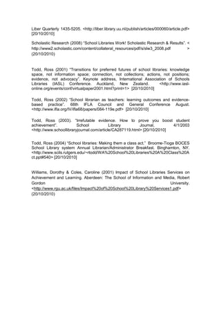 Liber Quarterly 1435-5205. <http://liber.library.uu.nl/publish/articles/000060/article.pdf>
[20/10/2010]

Scholastic Research (2008) “School Libraries Work! Scholastic Research & Results”. <
http://www2.scholastic.com/content/collateral_resources/pdf/s/slw3_2008.pdf        >
(20/10/2010)


Todd, Ross (2001) “Transitions for preferred futures of school libraries: knowledge
space, not information space; connection, not collections; actions, not positions;
evidence, not advocacy”. Keynote address, International Association of Schools
Libraries (IASL) Conference. Auckland, New Zealand.                 <http://www.iasl-
online.org/events/conf/virtualpaper2001.html?print=1> [20/10/2010]

Todd, Ross (2002) “School librarian as teachers: learning outcomes and evidence-
based practice”. 68th IFLA Council and General Conference August.
<http://www.ifla.org/IV/ifla68/papers/084-119e.pdf> [20/10/2010]

Todd, Ross (2003). “Irrefutable evidence. How to prove you boost student
achievement”.            School            Library        Journal,       4/1/2003
<http://www.schoollibraryjournal.com/article/CA287119.html> [20/10/2010]


Todd, Ross (2004) “School libraries: Making them a class act.” Broome-Tioga BOCES
School Library system Annual Librarian/Administrator Breakfast. Binghamton, NY.
<http://www.scils.rutgers.edu/~rtodd/WA%20School%20Libraries%20A%20Class%20A
ct.ppt#540> [20/10/2010]


Williams, Dorothy & Coles, Caroline (2001) Impact of School Libraries Services on
Achievement and Learning. Aberdeen: The School of Information and Media, Robert
Gordon                                                                 University.
<http://www.rgu.ac.uk/files/Impact%20of%20School%20Library%20Services1.pdf>
(20/10/2010)
 