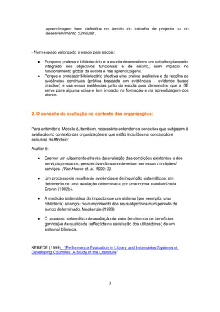 aprendizagem bem definidos no âmbito do trabalho de projecto ou do
        desenvolvimento curricular.



- Num espaço valorizado e usado pela escola:

      Porque o professor bibliotecário e a escola desenvolvem um trabalho planeado,
       integrado nos objectivos funcionais e de ensino, com impacto no
       funcionamento global da escola e nas aprendizagens.
      Porque o professor bibliotecário efectiva uma prática avaliativa e de recolha de
       evidências contínuas (prática baseada em evidências - evidence based
       practice) e usa essas evidências junto da escola para demonstrar que a BE
       serve para alguma coisa e tem impacto na formação e na aprendizagem dos
       alunos.



2. O conceito de avaliação no contexto das organizações:


Para entender o Modelo é, também, necessário entender os conceitos que subjazem à
avaliação no contexto das organizações e que estão incluídos na concepção e
estrutura do Modelo:

Avaliar é:

      Exercer um julgamento através da avaliação das condições existentes e dos
       serviços prestados, perspectivando como deveriam ser essas condições/
       serviços. (Van House et. al. 1990: 3).

      Um processo de recolha de evidências e de inquirição sistemáticos, em
       detrimento de uma avaliação determinada por uma norma standardizada.
       Cronin (1982b).

      A medição sistemática do impacto que um sistema (por exemplo, uma
       biblioteca) alcançou no cumprimento dos seus objectivos num período de
       tempo determinado. Mackenzie (1990)

      O processo sistemático de avaliação do valor (em termos de benefícios
       ganhos) e da qualidade (reflectida na satisfação dos utilizadores) de um
       sistema/ bilioteca.



KEBEDE (1999) “Performance Evaluation in Library and Information Systems of
Developing Countries: A Study of the Literature”




                                          3
 