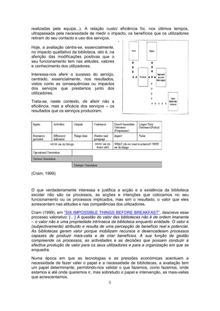 realizadas pela equipa...). A relação custo/ eficiência foi, nos últimos tempos,
ultrapassada pela necessidade de medir o impacto, os benefícios que os utilizadores
retiram do seu contacto e uso dos serviços.
                                                 ·
Hoje, a avaliação centra-se, essencialmente,
no impacto qualitativo da biblioteca, isto é, na
aferição das modificações positivas que o
seu funcionamento tem nas atitudes, valores
e conhecimento dos utilizadores.

Interessa-nos aferir o sucesso do serviço,
centrado, essencialmente, nos resultados,
vistos como as consequências ou impactos
dos serviços que prestamos junto dos
utilizadores.

Trata-se, neste contexto, de aferir não a
eficiência, mas a eficácia dos serviços – os
resultados que os serviços produziram.

                                               ·




(Cram, 1999)



O que verdadeiramente interessa e justifica a acção e a existência da biblioteca
escolar não são os processos, as acções e intenções que colocamos no seu
funcionamento ou os processos implicados, mas sim o resultado, o valor que eles
acrescentam nas atitudes e nas competências dos utilizadores.

Cram (1999), em “SIX IMPOSSIBLE THINGS BEFORE BREAKFAST”, descreve esse
processo valorativo: […] A questão do valor das bibliotecas não é de ordem imanente
– o valor não e uma propriedade intrínseca da biblioteca enquanto entidade. O valor é
(subjectivamente) atribuído e resulta de uma percepção de benefício real e potencial.
As bibliotecas geram valor porque mobilizam recursos e desencadeiam processos
capazes de produzir mais-valia e de criar benefícios. A sua função de gestão
compreende os processos, as actividades e as decisões que possam conduzir a
efectiva produção de valor para os seus utilizadores e para a organização em que se
enquadra.

Numa época em que as tecnologias e as pressões económicas acentuam a
necessidade de fazer valer o papel e a necessidade de bibliotecas, a avaliação tem
um papel determinante, permitindo-nos validar o que fazemos, como fazemos, onde
estamos e até onde queremos ir, mas sobretudo o papel e intervenção, as mais-valias
que acrescentamos.
                                        5
 