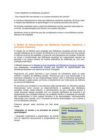 - Como trabalham as bibliotecas escolares?

- Que impacto têm nas escolas e no sucesso educativo dos alunos?

A Literatura Internacional na área das bibliotecas escolares evidencia, de forma clara,
o impacto das bibliotecas na aprendizagem e no sucesso educativo dos alunos.

Os Estudos realizados sobre o papel das bibliotecas escolar associam esse papel ao
currículo, às aprendizagens dos alunos e ao sucesso educativo.

Identificam ainda os domínios que são considerados críticos a uma biblioteca escolar
efectiva e de qualidade.




5. Modelo de Auto-Avaliação das Bibliotecas Escolares. Objectivos e
processos implicados.
A criação de um Modelo para avaliação das bibliotecas escolares permite dotar as
escolas/ bibliotecas de um quadro de referência e de um instrumento que lhes permite
a melhoria contínua da qualidade, a busca de uma perspectiva de inovação. Pretende-
se induzir a transformação das bibliotecas escolares em organizações capazes de
aprender e de crescer através da recolha sistemática de evidências de uma auto-
avaliação sistemática.

O Modelo baseia-se no Modelo de Auto-Avaliação das Bibliotecas Escolares Inglesas,
com adaptações, nomeadamente aquelas que reportam às especificidades das
bibliotecas escolares e do sistema de ensino Português.

Organiza-se em quatro domínios e num conjunto de indicadores sobre os quais
assenta o trabalho da biblioteca escolar. Procurou-se que a sua estruturação e os
processos implicados na sua implementação fossem clara e facilmente perceptíveis
pela direcção e pelas escola, por forma a transformá-lo num instrumento de melhoria
ao serviço da bibliotecas.

Os domínios que compõem a sua estrutura estão identificados em diferentes estudos
internacionais como cruciais ao desenvolvimento e qualidade das bibliotecas
escolares. Existe, nestes estudos, o reconhecimento de que a biblioteca escolar é
usada enquanto espaço equipado com um conjunto significativo de recursos e de
equipamentos (as condições externas, as condições físicas e a qualidade da colecção
são fundamentais) e como espaço formativo e de aprendizagem, intrinsecamente
relacionado com a escola, com o processo de ensino/ aprendizagem, com a leitura e
com as diferentes Literacias.

Podemos agrupar estes domínios em três áreas
chave:
                                                          Scholastic Research
 Integração na escola e no processo de ensino/            (2008) “School Libraries
aprendizagem                                              Work!”
- Integração institucional e programática, de acordo      Williams, Dorothy & Coles,
com os objectivos educacionais e programáticos da
                                                          Caroline (2001) “Impact of
escola;
                                                          School Libraries Services on
                                                          Achievement and…” Learning
 