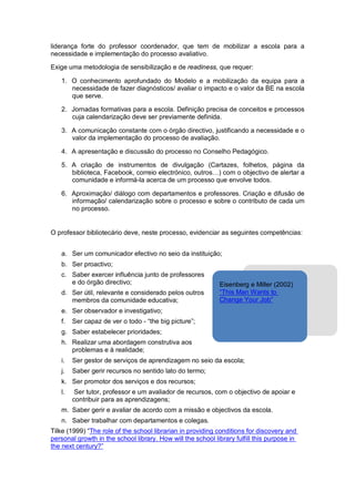 liderança forte do professor coordenador, que tem de mobilizar a escola para a
necessidade e implementação do processo avaliativo.

Exige uma metodologia de sensibilização e de readiness, que requer:

   1. O conhecimento aprofundado do Modelo e a mobilização da equipa para a
      necessidade de fazer diagnósticos/ avaliar o impacto e o valor da BE na escola
      que serve.

   2. Jornadas formativas para a escola. Definição precisa de conceitos e processos
      cuja calendarização deve ser previamente definida.

   3. A comunicação constante com o órgão directivo, justificando a necessidade e o
      valor da implementação do processo de avaliação.

   4. A apresentação e discussão do processo no Conselho Pedagógico.

   5. A criação de instrumentos de divulgação (Cartazes, folhetos, página da
      biblioteca, Facebook, correio electrónico, outros…) com o objectivo de alertar a
      comunidade e informá-la acerca de um processo que envolve todos.

   6. Aproximação/ diálogo com departamentos e professores. Criação e difusão de
      informação/ calendarização sobre o processo e sobre o contributo de cada um
      no processo.


O professor bibliotecário deve, neste processo, evidenciar as seguintes competências:


   a. Ser um comunicador efectivo no seio da instituição;
   b. Ser proactivo;
   c. Saber exercer influência junto de professores
      e do órgão directivo;                                  Eisenberg e Miller (2002)
   d. Ser útil, relevante e considerado pelos outros         “This Man Wants to
      membros da comunidade educativa;                       Change Your Job”
   e. Ser observador e investigativo;
   f.   Ser capaz de ver o todo - “the big picture”;
   g. Saber estabelecer prioridades;
   h. Realizar uma abordagem construtiva aos
      problemas e à realidade;
   i.   Ser gestor de serviços de aprendizagem no seio da escola;
   j.   Saber gerir recursos no sentido lato do termo;
   k. Ser promotor dos serviços e dos recursos;
   l.    Ser tutor, professor e um avaliador de recursos, com o objectivo de apoiar e
        contribuir para as aprendizagens;
   m. Saber gerir e avaliar de acordo com a missão e objectivos da escola.
   n. Saber trabalhar com departamentos e colegas.
Tilke (1999) “The role of the school librarian in providing conditions for discovery and
personal growth in the school library. How will the school library fulfill this purpose in
the next century?”
 