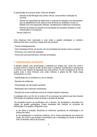 A optimização do processo pode, ainda ser atingida:
       Através da identificação dos pontos críticos, conducentes à selecção do
       domínio.
       Através da capacidade de determinar o conjunto de relações e de intersecções
       que se estabelecem entre cada um dos domínios (a realidade é única e o
       Modelo cria uma separação artificial), rentabilizando evidências e processos.
       Através da análise do impacto e da percepção de situações isoladas ou inter-
       relacionadas e cumulativas.
   Farmer (2003:21).



Uma liderança forte associada a uma visão e gestão estratégica é, também,
determinante para o sucesso o desenrolar do processo:

- Pensar estrategicamente;
- Gerir estrategicamente, de acordo com as prioridades da escola e para o sucesso;
- Promover uma cultura de avaliação;
- Comunicar permanentemente. Articular prioridades.



7 - Implementação do processo
O Modelo adopta uma aproximação à realidade por etapas que, tendo em conta o
contexto interno e externo da BE, devem levar o professor coordenador a seleccionar
o domínio a ser objecto de aplicação dos instrumentos. O ciclo completa-se ao fim de
quatro anos e deve fornecer uma visão holística e global da BE. Cada etapa
compreende um ciclo:

- Identificação de um problema ou de um desafio;

- Recolha de evidências;

- Interpretação da informação recolhida;

- Realização das mudanças necessárias;

- Recolha de novas evidências acerca do impacto dessas mudanças.

A avaliação não é um fim em si mesma. É um processo de melhoria que deve facultar
informação de qualidade capaz de apoiar a tomada de decisão.

 Os resultados devem ser partilhados com o director, ser divulgados e discutidos nos
órgãos de gestão pedagógica. Esses resultados têm impacto no processo de
planificação e na gestão, obrigando a que:

  a. Se defina a ambição, decidindo as melhorias, apostando na mobilização e no
  esforço de todos;
  b. Se estabeleçam e coordenem políticas, isto é, linhas orientadoras dos planos de
  acção, de modo a que estejam concertadas com a estratégia da escola e também
  com os factores críticos de sucesso;

                                           9
 