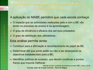 Escolas João de Araújo Correia - Peso da Régua
Fazeradiferençanaescolaqueservimos!
A aplicação do MABE permitirá que cada escola conheça:
 O impacto que as actividades realizadas pela e com a BE vão
tendo no processo de ensino e na aprendizagem;
 O grau de eficiência e eficácia dos serviços prestados;
 O grau de satisfação dos utilizadores.
Esta análise permite ainda:
 Contribuir para a afirmação e reconhecimento do papel da BE;
 Determinar até que ponto estão ou não a ser alcançados os
objectivos estabelecidos para a BE;
 Identificar práticas de sucesso, que devem continuar e pontos
fracos que importa melhorar.
(Modelo de auto- avaliação da biblioteca escolar, RBE, Lisboa, 2010)
 