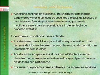 Escolas João de Araújo Correia - Peso da Régua
Fazeradiferençanaescolaqueservimos!
 A melhoria contínua da qualidade, pretendida por este modelo,
exige o envolvimento de todos os docentes e órgãos de Direcção e
uma liderança forte do professor coordenador, que tem de
mobilizar a escola para a necessidade e implementação do
processo avaliativo.
É de extrema importância fazer entender:
 Aos decisores que a BE é imprescindível e que investir em mais
recursos de informação ou em recursos humanos, não constitui um
investimento sem retorno;
 Aos docentes, aos pais e aos alunos que a Biblioteca cumpre
objectivos comuns aos do resto da escola e que algum do sucesso
obtido tem a sua participação.
 Em suma, que podemos fazer a diferença, na escola que servimos.
 
