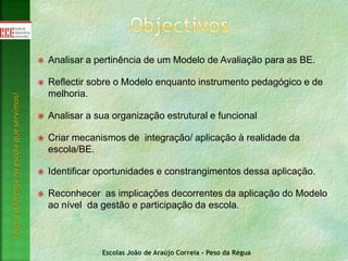 Escolas João de Araújo Correia - Peso da Régua
Fazeradiferençanaescolaqueservimos!
 Analisar a pertinência de um Modelo de Avaliação para as BE.
 Reflectir sobre o Modelo enquanto instrumento pedagógico e de
melhoria.
 Analisar a sua organização estrutural e funcional
 Criar mecanismos de integração/ aplicação à realidade da
escola/BE.
 Identificar oportunidades e constrangimentos dessa aplicação.
 Reconhecer as implicações decorrentes da aplicação do Modelo
ao nível da gestão e participação da escola.
 