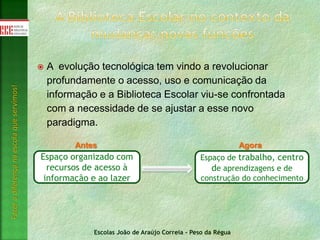 Escolas João de Araújo Correia - Peso da Régua
Fazeradiferençanaescolaqueservimos!
 A evolução tecnológica tem vindo a revolucionar
profundamente o acesso, uso e comunicação da
informação e a Biblioteca Escolar viu-se confrontada
com a necessidade de se ajustar a esse novo
paradigma.
Espaço organizado com
recursos de acesso à
informação e ao lazer
Espaço de trabalho, centro
de aprendizagens e de
construção do conhecimento
Antes Agora
 