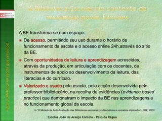 Escolas João de Araújo Correia - Peso da Régua
Fazeradiferençanaescolaqueservimos!
A BE transforma-se num espaço:
 De acesso, permitindo seu uso durante o horário de
funcionamento da escola e o acesso online 24h,através do sítio
da BE.
 Com oportunidades de leitura e aprendizagem acrescidas,
através da produção, em articulação com os docentes, de
instrumentos de apoio ao desenvolvimento da leitura, das
literacias e do currículo.
 Valorizado e usado pela escola, pela acção desenvolvida pelo
professor bibliotecário, na recolha de evidências (evidence based
practice) que demonstram o impacto da BE nas aprendizagens e
no funcionamento global da escola.
In “O Modelo de Auto-Avaliação das Bibliotecas escolares: problemáticas e conceitos implicados”, RBE, 2010
 