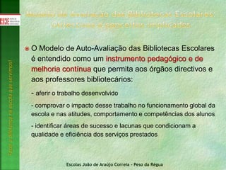 Escolas João de Araújo Correia - Peso da Régua
Fazeradiferençanaescolaqueservimos!
 O Modelo de Auto-Avaliação das Bibliotecas Escolares
é entendido como um instrumento pedagógico e de
melhoria contínua que permita aos órgãos directivos e
aos professores bibliotecários:
- aferir o trabalho desenvolvido
- comprovar o impacto desse trabalho no funcionamento global da
escola e nas atitudes, comportamento e competências dos alunos
- identificar áreas de sucesso e lacunas que condicionam a
qualidade e eficiência dos serviços prestados
 