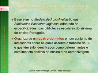 Escolas João de Araújo Correia - Peso da Régua
Fazeradiferençanaescolaqueservimos!
 Baseia-se no Modelo de Auto-Avaliação das
Bibliotecas Escolares Inglesas, adaptado às
especificidades das bibliotecas escolares do sistema
de ensino Português.
 Organiza-se em quatro domínios e num conjunto de
indicadores sobre os quais assenta o trabalho da BE
e que têm sido identificados como determinantes e
com impacto positivo no ensino e na aprendizagem.
 