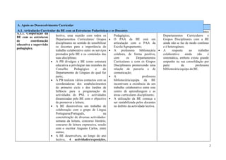 A. Apoio ao Desenvolvimento Curricular
     Indicadores                   Evidências recolhidas               Pontos Fortes Identificados             Pontos Fracos Identificados
A.1. Articulação Curricular A PB com as Estruturas Pedagógicas • osA PB tem assento no Conselho •
                             da BE realizou, no início do ano e Docentes
A.1.1. Cooperação da •                                                                                        O envolvimento dos diferentes
                            lectivo, uma reunião com todos os          Pedagógico;                            Departamentos Curriculares e
BE com as estruturas
                            Departamentos Curriculares/ Grupos • O PAA da BE está em                          Grupos Disciplinares com a BE
de        coordenação
                            disciplinares no sentido de sensibilizar   articulação com o PAA da               ainda não se faz de modo contínuo
educativa e supervisão
                            os docentes para a importância do          Escola/Agrupamento;                    e é heterogéneo;
pedagógica.
                            trabalho colaborativo entre os serviços • A      professora     bibliotecária •   A      resposta      ao    trabalho
                            prestados pela BE e os conteúdos das       colabora, de forma positiva,           colaborativo      ainda   não     é
                            suas disciplinas;                          com       os      Departamentos        sistemática, embora exista grande
                        • A PB divulgou a BE como estrutura            Curriculares e com os Grupos           empenho na sua consolidação por
                            educativa a privilegiar nas reuniões do    Disciplinares promovendo uma           parte          da        professora
                            Conselho       Pedagógico      e      do   relação de parceria e de               bibliotecária/equipa da BE.
                            Departamento de Línguas do qual faz        comunicação;
                            parte;                                   • A                      professora
                        • A PB realizou vários contactos com as        bibliotecária/equipa da BE
                            coordenadoras dos estabelecimentos         incentivam a existência de um
                            do primeiro ciclo e dos Jardins de         trabalho colaborativo entre este
                            Infância para a programação de             centro de aprendizagem e as
                            actividades do PNL e actividades           áreas curriculares disciplinares;
                            dinamizadas pela BE com o objectivo • A utilização da BE começa a
                            de promover a leitura;                     ser rentabilizada pelos docentes
                        • A BE desenvolveu um trabalho de              no âmbito da actividade lectiva.
                            colaboração com o grupo de Língua
                            Portuguesa/Português,                 na
                            concretização de diversas actividades:
                            semana da leitura, concurso literário,
                            concurso de leitura expressiva, sessão
                            com o escritor Augusto Carlos, entre
                            outras;
                        • A BE desenvolveu, ao longo do ano
                            lectivo, 4 actividades/exposições,
                                                                                                                                                    2
 