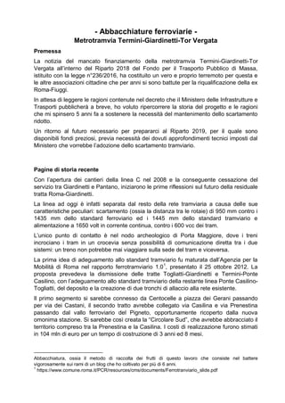 - Abbacchiature ferroviarie -
Metrotramvia Termini-Giardinetti-Tor Vergata
Premessa
La notizia del mancato finanziamento della metrotramvia Termini-Giardinetti-Tor
Vergata all’interno del Riparto 2018 del Fondo per il Trasporto Pubblico di Massa,
istituito con la legge n°236/2016, ha costituito un vero e proprio terremoto per questa e
le altre associazioni cittadine che per anni si sono battute per la riqualificazione della ex
Roma-Fiuggi.
In attesa di leggere le ragioni contenute nel decreto che il Ministero delle Infrastrutture e
Trasporti pubblicherà a breve, ho voluto ripercorrere la storia del progetto e le ragioni
che mi spinsero 5 anni fa a sostenere la necessità del mantenimento dello scartamento
ridotto.
Un ritorno al futuro necessario per prepararci al Riparto 2019, per il quale sono
disponibili fondi preziosi, previa necessità dei dovuti approfondimenti tecnici imposti dal
Ministero che vorrebbe l’adozione dello scartamento tramviario.
Pagine di storia recente
Con l’apertura dei cantieri della linea C nel 2008 e la conseguente cessazione del
servizio tra Giardinetti e Pantano, iniziarono le prime riflessioni sul futuro della residuale
tratta Roma-Giardinetti.
La linea ad oggi è infatti separata dal resto della rete tramviaria a causa delle sue
caratteristiche peculiari: scartamento (ossia la distanza tra le rotaie) di 950 mm contro i
1435 mm dello standard ferroviario ed i 1445 mm dello standard tramviario e
alimentazione a 1650 volt in corrente continua, contro i 600 vcc dei tram.
L’unico punto di contatto è nel nodo archeologico di Porta Maggiore, dove i treni
incrociano i tram in un crocevia senza possibilità di comunicazione diretta tra i due
sistemi: un treno non potrebbe mai viaggiare sulla sede del tram e viceversa.
La prima idea di adeguamento allo standard tramviario fu maturata dall’Agenzia per la
Mobilità di Roma nel rapporto ferrotramviario 1.01
, presentato il 25 ottobre 2012. La
proposta prevedeva la dismissione delle tratte Togliatti-Giardinetti e Termini-Ponte
Casilino, con l’adeguamento allo standard tramviario della restante linea Ponte Casilino-
Togliatti, del deposito e la creazione di due tronchi di allaccio alla rete esistente.
Il primo segmento si sarebbe connesso da Centocelle a piazza dei Gerani passando
per via dei Castani, il secondo tratto avrebbe collegato via Casilina e via Prenestina
passando dal vallo ferroviario del Pigneto, opportunamente ricoperto dalla nuova
omonima stazione. Si sarebbe così creata la “Circolare Sud”, che avrebbe abbracciato il
territorio compreso tra la Prenestina e la Casilina. I costi di realizzazione furono stimati
in 104 mln di euro per un tempo di costruzione di 3 anni ed 8 mesi.
Abbacchiatura, ossia il metodo di raccolta dei frutti di questo lavoro che consiste nel battere
vigorosamente sui rami di un blog che ho coltivato per più di 6 anni.
1
https://www.comune.roma.it/PCR/resources/cms/documents/Ferrotranviario_slide.pdf
 