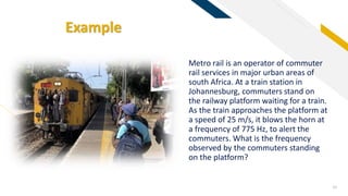 FR
Example
10
Metro rail is an operator of commuter
rail services in major urban areas of
south Africa. At a train station in
Johannesburg, commuters stand on
the railway platform waiting for a train.
As the train approaches the platform at
a speed of 25 m/s, it blows the horn at
a frequency of 775 Hz, to alert the
commuters. What is the frequency
observed by the commuters standing
on the platform?
 