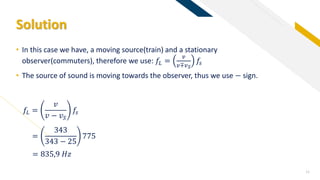 FR
Solution
11
• In this case we have, a moving source(train) and a stationary
observer(commuters), therefore we use: 𝑓𝐿 =
𝑣
𝑣∓𝑣 𝑆
𝑓𝑠
• The source of sound is moving towards the observer, thus we use − sign.
=
343
343 − 25
775
= 835,9 𝐻𝑧
𝑓𝐿 =
𝑣
𝑣 − 𝑣 𝑆
𝑓𝑠
 