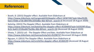 FR
13
References
• Booth, D. (2015) Doppler effect. Available from Slideshare at
https://www.slideshare.net/sanganak624/doppler-effect-54587282?qid=50ee9120-
0ae3-458d-a736-084799c1643d&v=&b=&from_search=4 (Accessed 18 August 2020)
• Katieliw. (2015) The Doppler Effect. Available from Slideshare at
https://www.slideshare.net/katieliw/the-doppler-effect-45304450?qid=542929ff-05aa-
4c2c-ba43-2210ca6673a2&v=&b=&from_search=16 (Accessed 18 August 2020)
• Sihota, T. (2015) Lo5 - The Doppler Effect and Bats. Available from Slideshare at
https://www.slideshare.net/tiannasihota/lo5-45298737 (Accessed 18 August 2020)
• Nguyen, V. (2015) The Doppler Effect. Available from Slideshare at
https://www.slideshare.net/vn24/the-doppler-effect-45304199 (Accessed 18 August
2020)
 