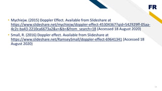 FR
14
• Mychiejw. (2015) Doppler Effect. Available from Slideshare at
https://www.slideshare.net/mychiejw/doppler-effect-45304367?qid=542929ff-05aa-
4c2c-ba43-2210ca6673a2&v=&b=&from_search=18 (Accessed 18 August 2020)
• Small, R. (2016) Doppler effect. Available from Slideshare at
https://www.slideshare.net/RamseySmall/doppler-effect-69641341 (Accessed 18
August 2020)
 