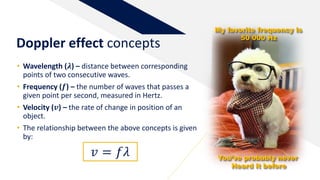 • Wavelength (𝝀) – distance between corresponding
points of two consecutive waves.
• Frequency (𝒇) – the number of waves that passes a
given point per second, measured in Hertz.
• Velocity (𝒗) – the rate of change in position of an
object.
• The relationship between the above concepts is given
by:
Doppler effect concepts
𝑣 = 𝑓𝜆
My favorite frequency is
50 000 Hz
You’ve probably never
Heard it before
 