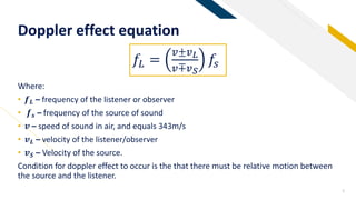 FR
Doppler effect equation
5
Where:
• 𝒇 𝑳 – frequency of the listener or observer
• 𝒇 𝒔 – frequency of the source of sound
• 𝒗 – speed of sound in air, and equals 343m/s
• 𝒗 𝑳 – velocity of the listener/observer
• 𝒗 𝑺 – Velocity of the source.
Condition for doppler effect to occur is the that there must be relative motion between
the source and the listener.
𝑓𝐿 =
𝑣±𝑣 𝐿
𝑣∓𝑣 𝑆
𝑓𝑠
 