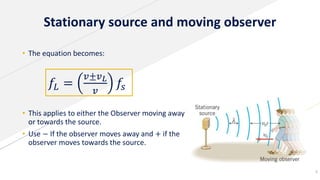 Stationary source and moving observer
8
• The equation becomes:
• This applies to either the Observer moving away
or towards the source.
• Use − If the observer moves away and + if the
observer moves towards the source.
𝑓𝐿 =
𝑣±𝑣 𝐿
𝑣
𝑓𝑠
 