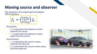 FR
Moving source and observer
9
The equation is the original general doppler
effect equation:
• Numerator:
+ is used when the observer moves
towards the source
− is used when the observer moves
away from the source
• Denominator:
− is used when the source moves
towards the observer
+ is used when the source moves away
from the observer
𝑓𝐿 =
𝑣±𝑣 𝐿
𝑣∓𝑣 𝑆
𝑓𝑠
𝑣 𝐿𝑣 𝑆
 