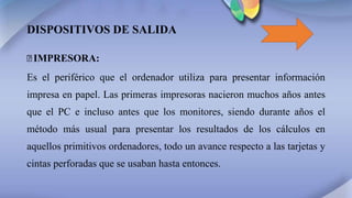 DISPOSITIVOS DE SALIDA
꙳IMPRESORA:
Es el periférico que el ordenador utiliza para presentar información
impresa en papel. Las primeras impresoras nacieron muchos años antes
que el PC e incluso antes que los monitores, siendo durante años el
método más usual para presentar los resultados de los cálculos en
aquellos primitivos ordenadores, todo un avance respecto a las tarjetas y
cintas perforadas que se usaban hasta entonces.
 