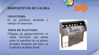 DISPOSITIVOS DE SALIDA
꙳PLOTTERS:
Es un periférico destinado a
trabajos de impresión.
TIPOS DE PLOTTERS:
꙳Plotters de pluma:imprimen su
salida moviendo una pluma
sobre la superficie de un pedazo
de papel, limitados, por tanto, en
la práctica al dibujo lineal.
 