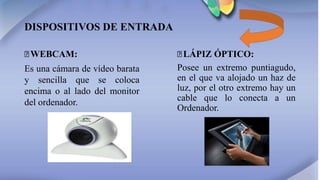 DISPOSITIVOS DE ENTRADA
꙳WEBCAM:
Es una cámara de vídeo barata
y sencilla que se coloca
encima o al lado del monitor
del ordenador.
꙳LÁPIZ ÓPTICO:
Posee un extremo puntiagudo,
en el que va alojado un haz de
luz, por el otro extremo hay un
cable que lo conecta a un
Ordenador.
 