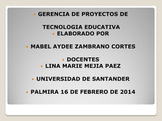 

GERENCIA DE PROYECTOS DE
TECNOLOGIA EDUCATIVA
 ELABORADO POR



MABEL AYDEE ZAMBRANO CORTES
DOCENTES
LINA MARIE MEJIA PAEZ







UNIVERSIDAD DE SANTANDER

PALMIRA 16 DE FEBRERO DE 2014

 